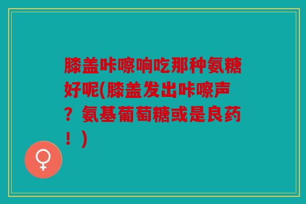 膝盖咔嚓响吃那种氨糖好呢(膝盖发出咔嚓声？氨基葡萄糖或是良药！)