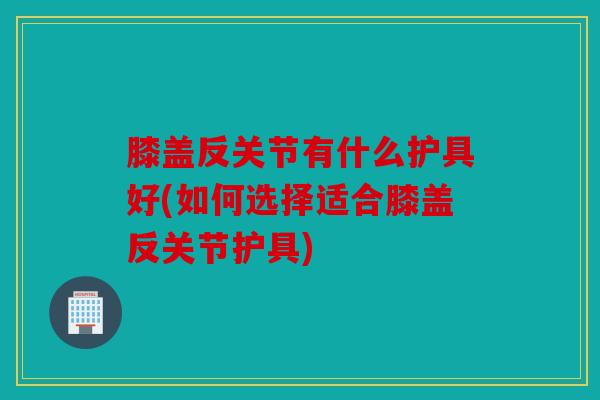 膝盖反关节有什么护具好(如何选择适合膝盖反关节护具)