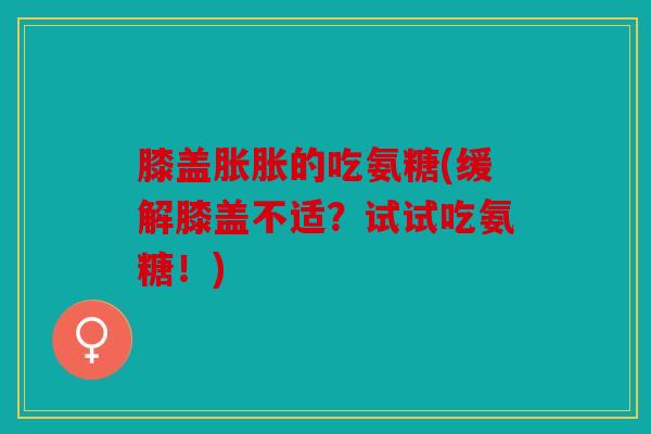 膝盖胀胀的吃氨糖(缓解膝盖不适？试试吃氨糖！)