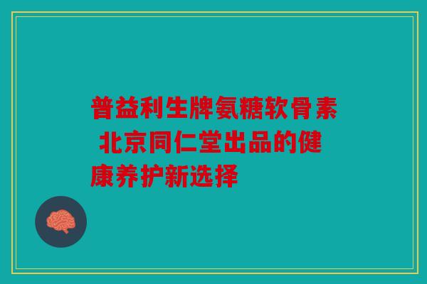 普益利生牌氨糖软骨素 北京同仁堂出品的健康养护新选择