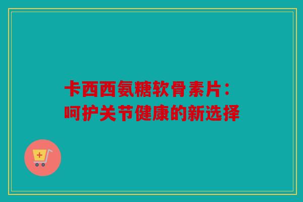 卡西西氨糖软骨素片：呵护关节健康的新选择