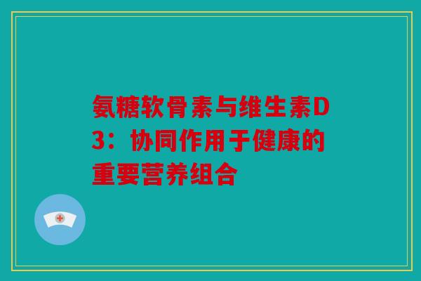 氨糖软骨素与维生素D3：协同作用于健康的重要营养组合