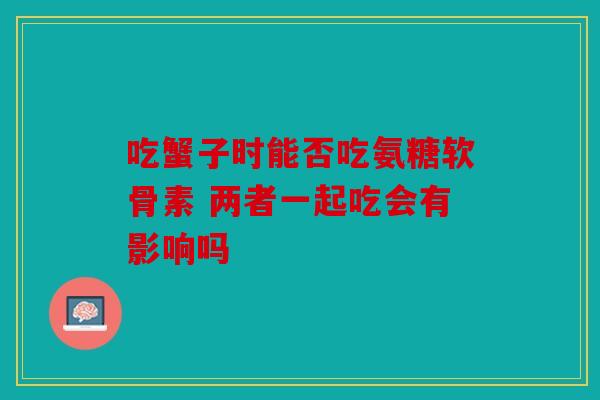 吃蟹子时能否吃氨糖软骨素 两者一起吃会有影响吗