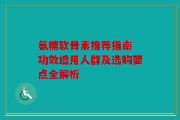 氨糖软骨素推荐指南 功效适用人群及选购要点全解析