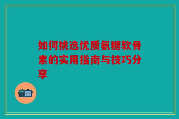 如何挑选优质氨糖软骨素的实用指南与技巧分享