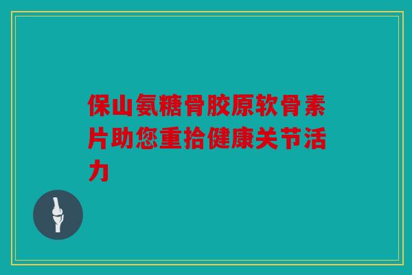 保山氨糖骨胶原软骨素片助您重拾健康关节活力