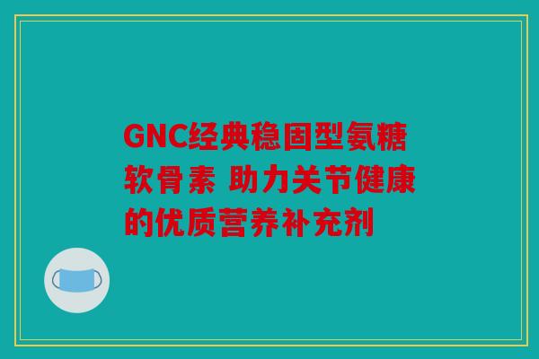 GNC经典稳固型氨糖软骨素 助力关节健康的优质营养补充剂
