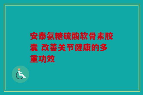 安泰氨糖硫酸软骨素胶囊 改善关节健康的多重功效