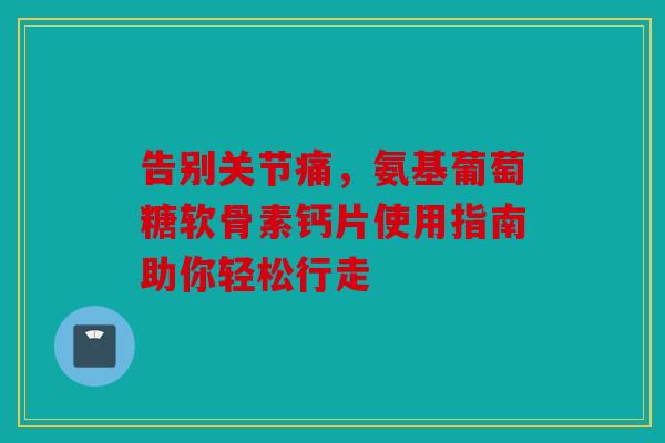 告别关节痛，氨基葡萄糖软骨素钙片使用指南助你轻松行走