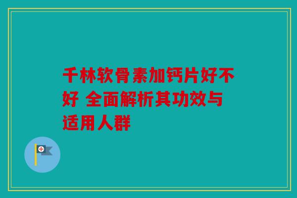 千林软骨素加钙片好不好 全面解析其功效与适用人群