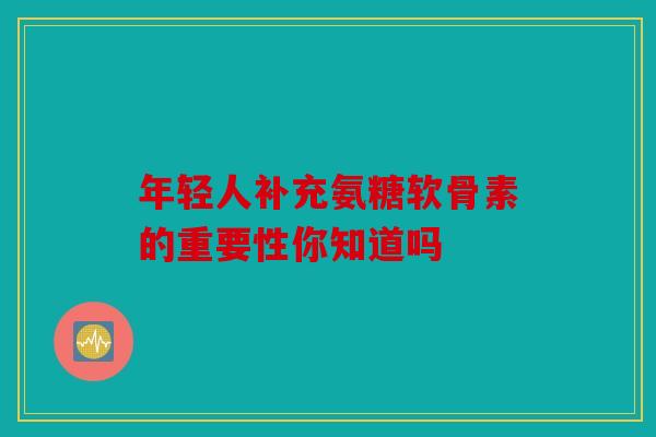年轻人补充氨糖软骨素的重要性你知道吗