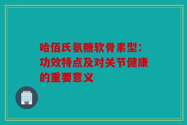 哈佰氏氨糖软骨素型：功效特点及对关节健康的重要意义