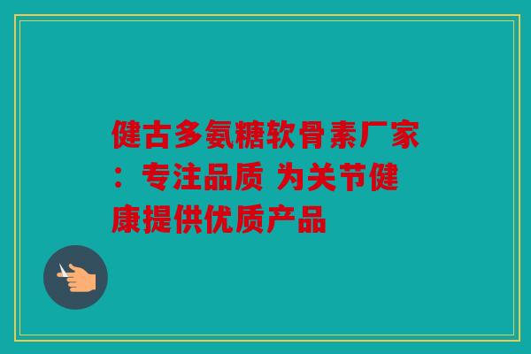 健古多氨糖软骨素厂家：专注品质 为关节健康提供优质产品