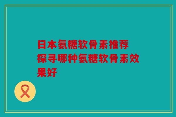 日本氨糖软骨素推荐 探寻哪种氨糖软骨素效果好