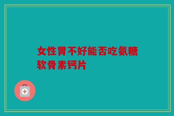 女性胃不好能否吃氨糖软骨素钙片