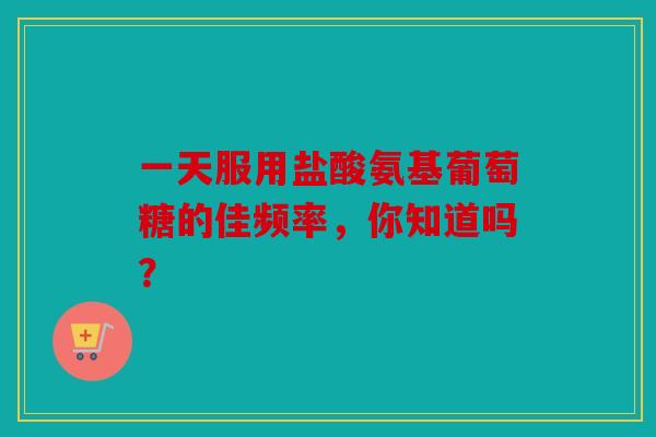 一天服用盐酸氨基葡萄糖的佳频率，你知道吗？