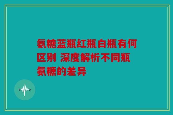 氨糖蓝瓶红瓶白瓶有何区别 深度解析不同瓶氨糖的差异