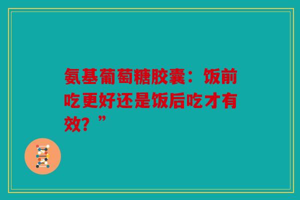 氨基葡萄糖胶囊：饭前吃更好还是饭后吃才有效？”