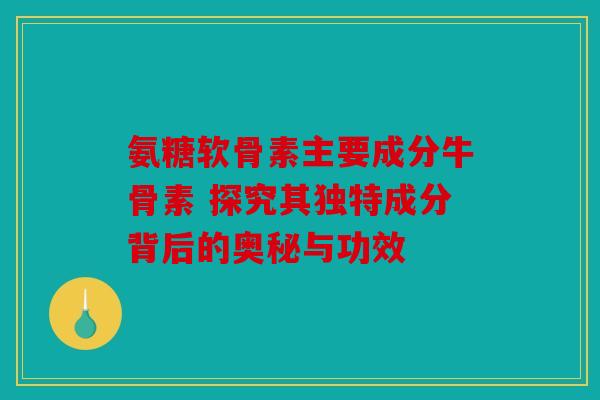 氨糖软骨素主要成分牛骨素 探究其独特成分背后的奥秘与功效