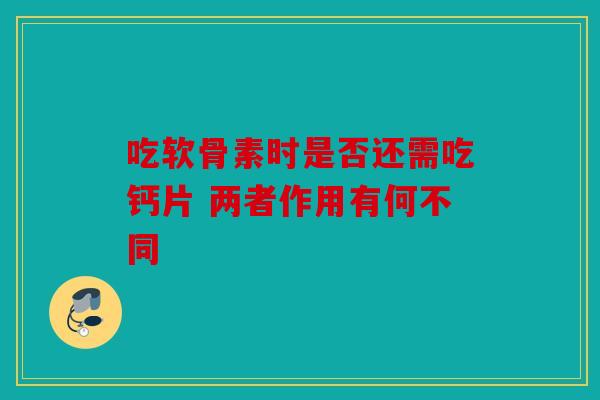 吃软骨素时是否还需吃钙片 两者作用有何不同