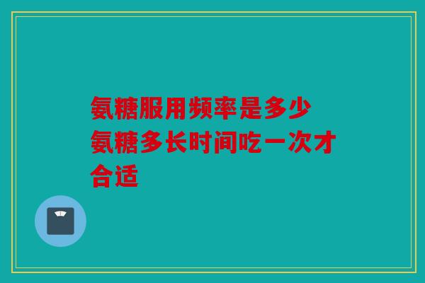 氨糖服用频率是多少 氨糖多长时间吃一次才合适