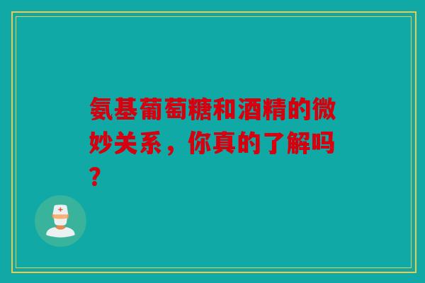 氨基葡萄糖和酒精的微妙关系，你真的了解吗？