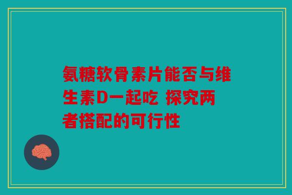 氨糖软骨素片能否与维生素D一起吃 探究两者搭配的可行性