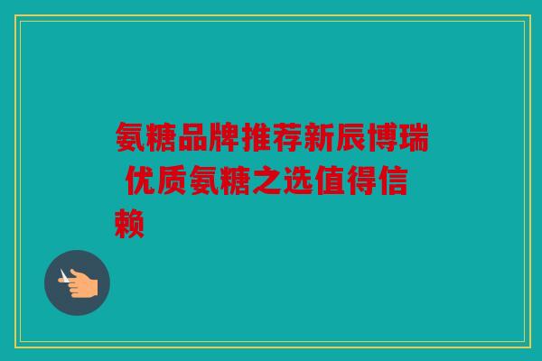 氨糖品牌推荐新辰博瑞 优质氨糖之选值得信赖