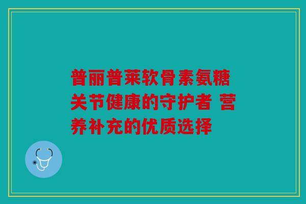 普丽普莱软骨素氨糖 关节健康的守护者 营养补充的优质选择