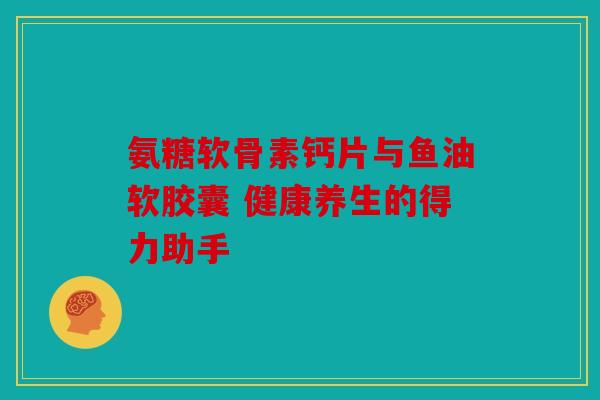 氨糖软骨素钙片与鱼油软胶囊 健康养生的得力助手