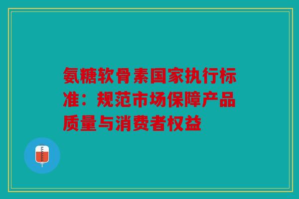 氨糖软骨素国家执行标准：规范市场保障产品质量与消费者权益