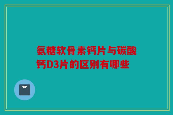 氨糖软骨素钙片与碳酸钙D3片的区别有哪些