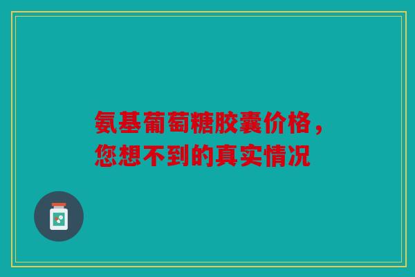 氨基葡萄糖胶囊价格，您想不到的真实情况