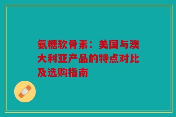 氨糖软骨素：美国与澳大利亚产品的特点对比及选购指南