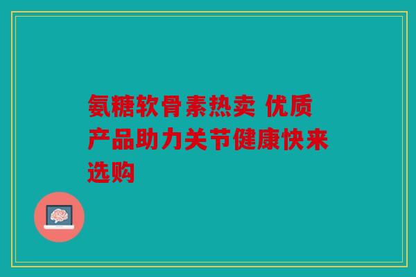 氨糖软骨素热卖 优质产品助力关节健康快来选购