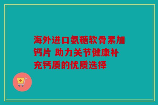 海外进口氨糖软骨素加钙片 助力关节健康补充钙质的优质选择