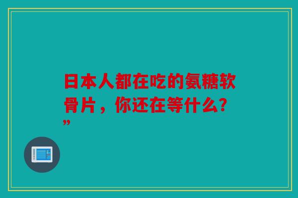 日本人都在吃的氨糖软骨片，你还在等什么？”