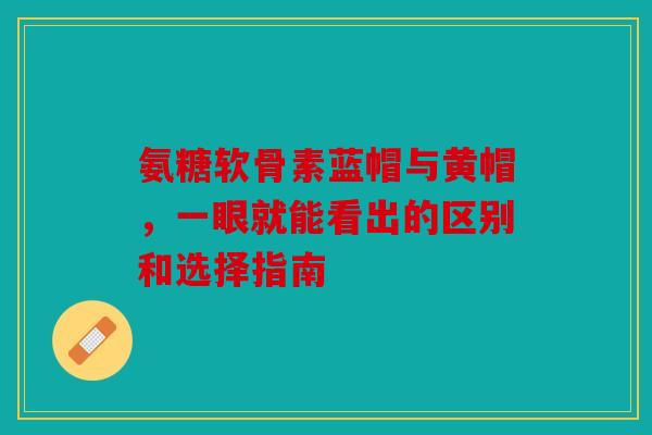 氨糖软骨素蓝帽与黄帽，一眼就能看出的区别和选择指南