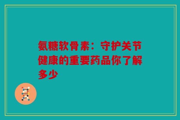 氨糖软骨素：守护关节健康的重要药品你了解多少