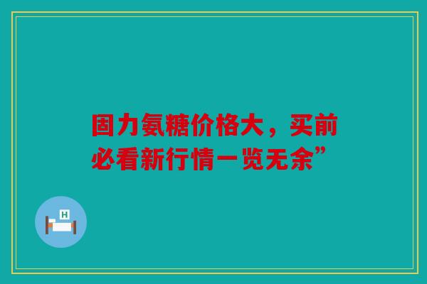 固力氨糖价格大，买前必看新行情一览无余”