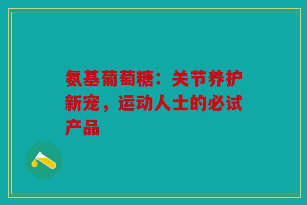 氨基葡萄糖：关节养护新宠，运动人士的必试产品