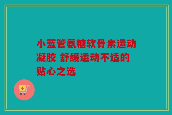 小蓝管氨糖软骨素运动凝胶 舒缓运动不适的贴心之选