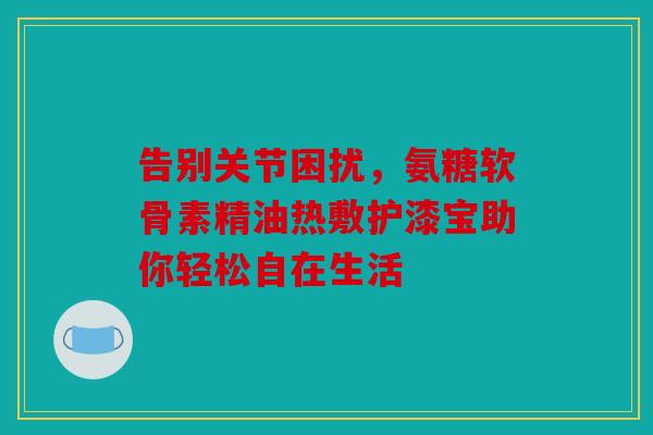告别关节困扰，氨糖软骨素精油热敷护漆宝助你轻松自在生活