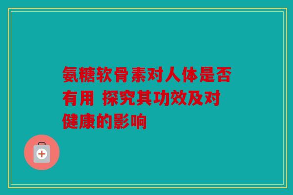 氨糖软骨素对人体是否有用 探究其功效及对健康的影响