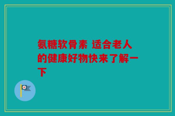 氨糖软骨素 适合老人的健康好物快来了解一下