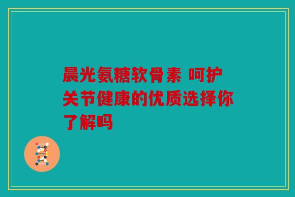 晨光氨糖软骨素 呵护关节健康的优质选择你了解吗