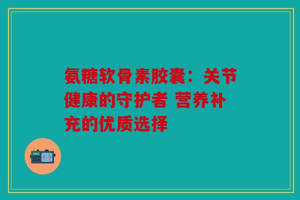 氨糖软骨素胶囊：关节健康的守护者 营养补充的优质选择