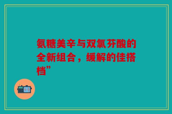 氨糖美辛与双氯芬酸的全新组合，缓解的佳搭档”