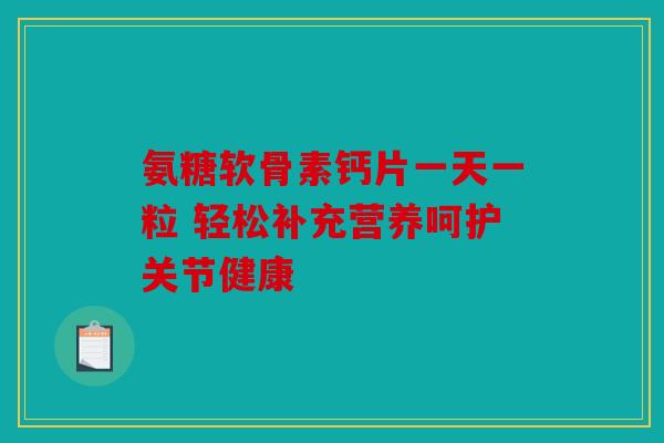 氨糖软骨素钙片一天一粒 轻松补充营养呵护关节健康