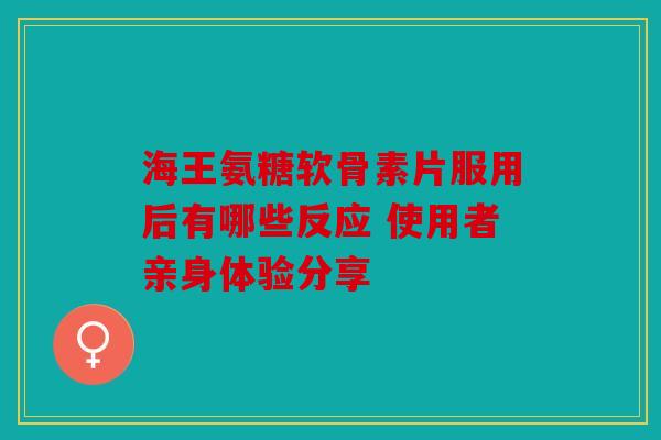 海王氨糖软骨素片服用后有哪些反应 使用者亲身体验分享